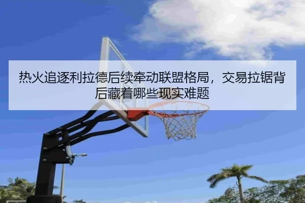 热火追逐利拉德后续牵动联盟格局，交易拉锯背后藏着哪些现实难题