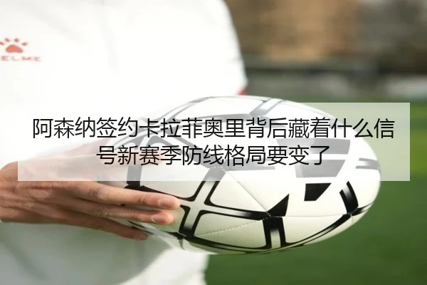 阿森纳签约卡拉菲奥里背后藏着什么信号新赛季防线格局要变了 | Kaiyun